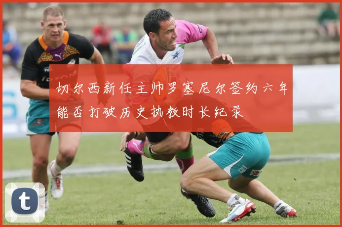 切尔西新任主帅罗塞尼尔签约六年能否打破历史执教时长纪录