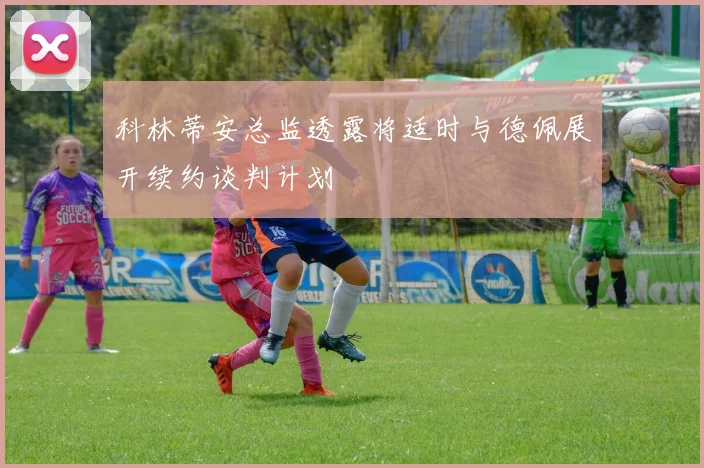 科林蒂安总监透露将适时与德佩展开续约谈判计划