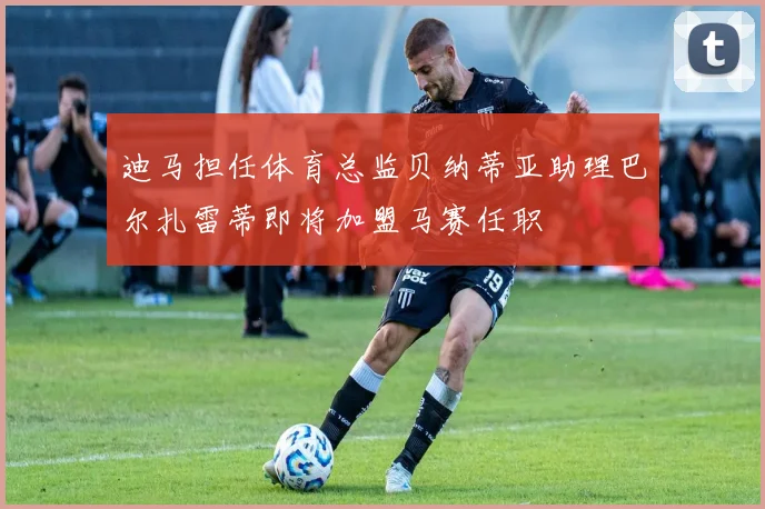 迪马担任体育总监贝纳蒂亚助理巴尔扎雷蒂即将加盟马赛任职