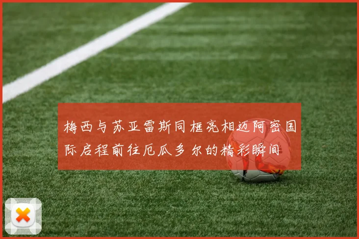 梅西与苏亚雷斯同框亮相迈阿密国际启程前往厄瓜多尔的精彩瞬间