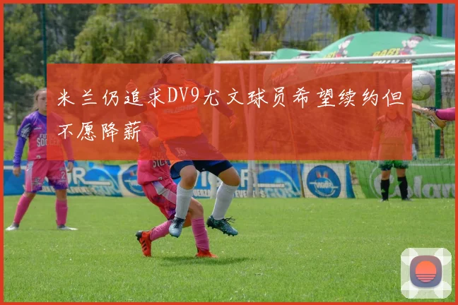 米兰仍追求DV9尤文球员希望续约但不愿降薪