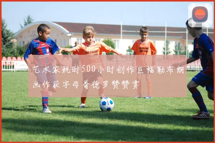 艺术家耗时500小时创作巨幅勒布朗画作获字母哥德罗赞赞赏