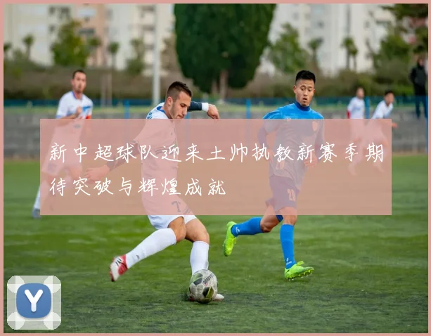 新中超球队迎来土帅执教新赛季期待突破与辉煌成就