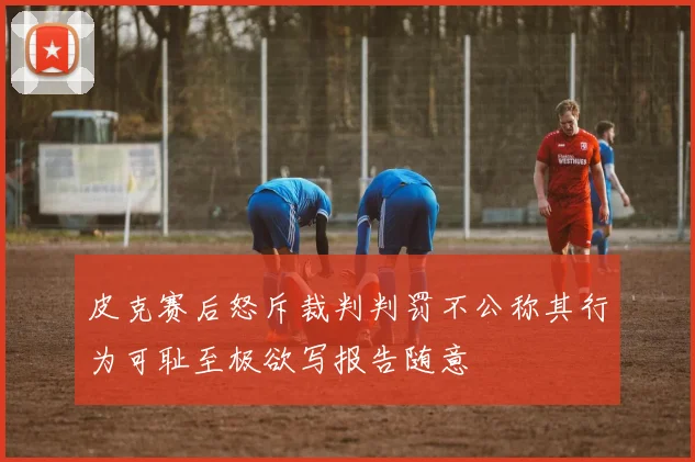 皮克赛后怒斥裁判判罚不公称其行为可耻至极欲写报告随意
