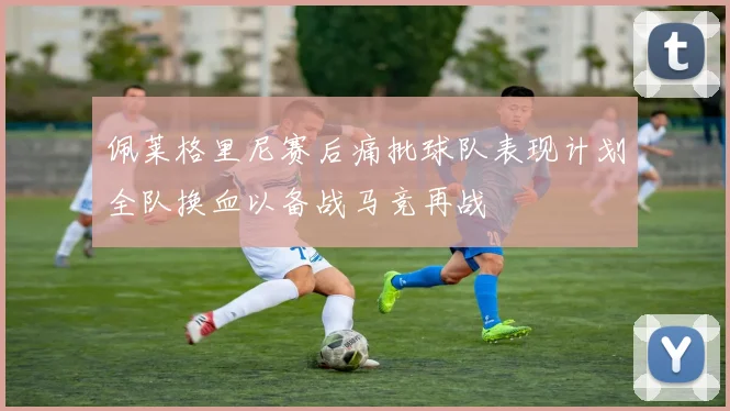 佩莱格里尼赛后痛批球队表现计划全队换血以备战马竞再战