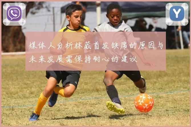 媒体人分析林葳首发缺席的原因与未来发展需保持耐心的建议