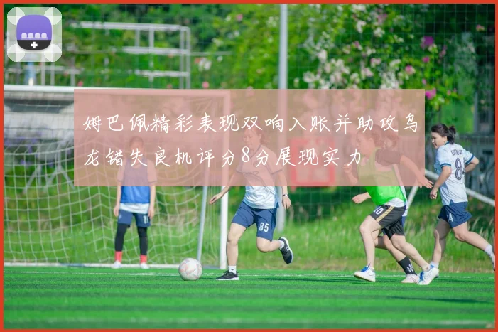 姆巴佩精彩表现双响入账并助攻乌龙错失良机评分8分展现实力