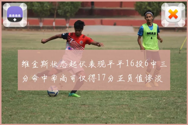维金斯状态起伏表现平平16投6中三分命中率尚可仅得17分正负值惨淡12
