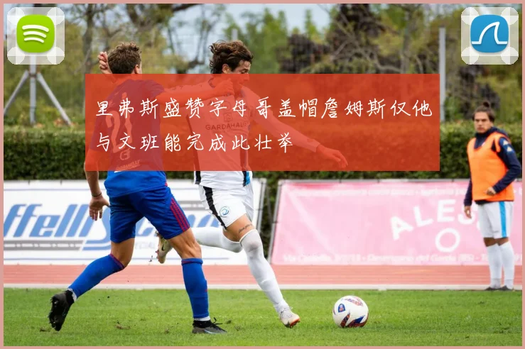 里弗斯盛赞字母哥盖帽詹姆斯仅他与文班能完成此壮举