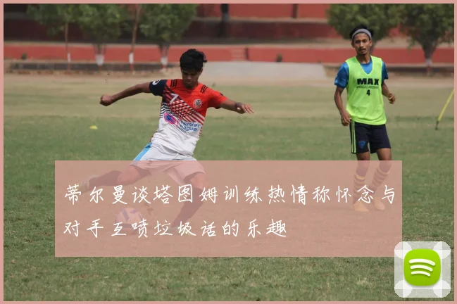 蒂尔曼谈塔图姆训练热情称怀念与对手互喷垃圾话的乐趣
