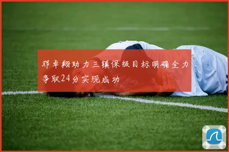 邓卓翔助力三镇保级目标明确全力争取24分实现成功