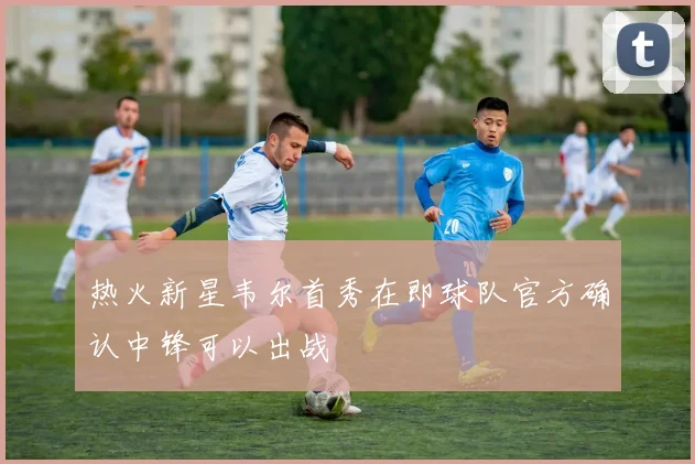 热火新星韦尔首秀在即球队官方确认中锋可以出战