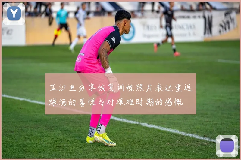 亚沙里分享恢复训练照片表达重返球场的喜悦与对艰难时期的感慨