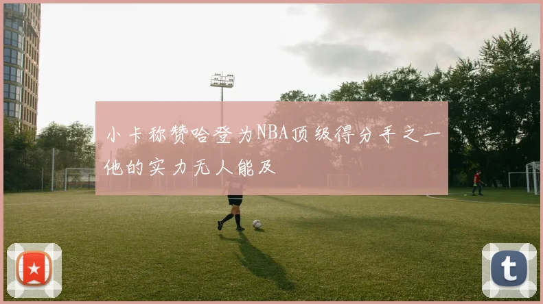 小卡称赞哈登为NBA顶级得分手之一他的实力无人能及