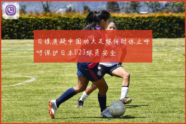 日媒质疑中国功夫足球何时休止呼吁保护日本U23球员安全