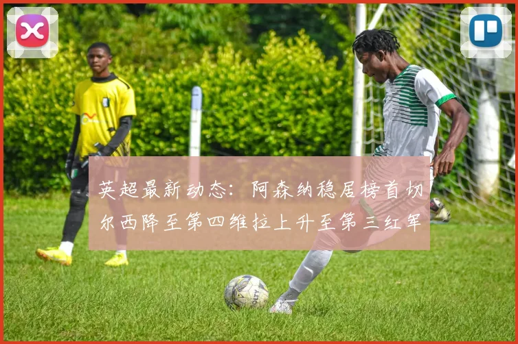 英超最新动态：阿森纳稳居榜首切尔西降至第四维拉上升至第三红军继续第八