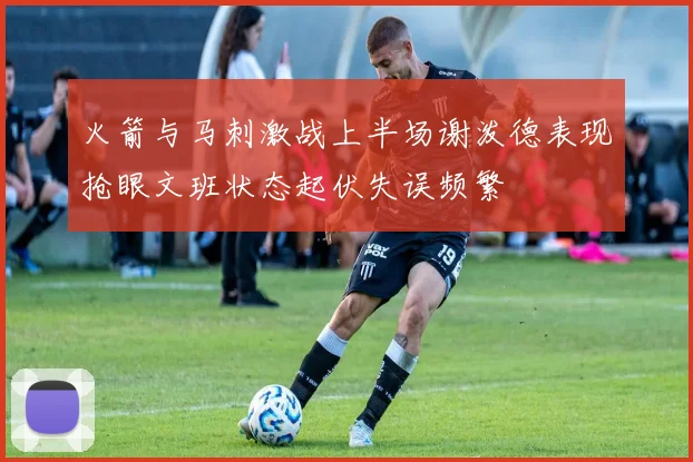 火箭与马刺激战上半场谢泼德表现抢眼文班状态起伏失误频繁
