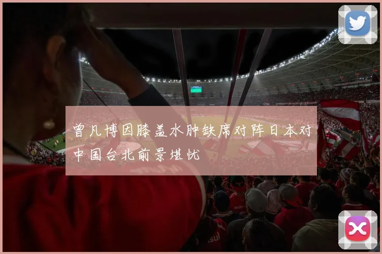 曾凡博因膝盖水肿缺席对阵日本对中国台北前景堪忧