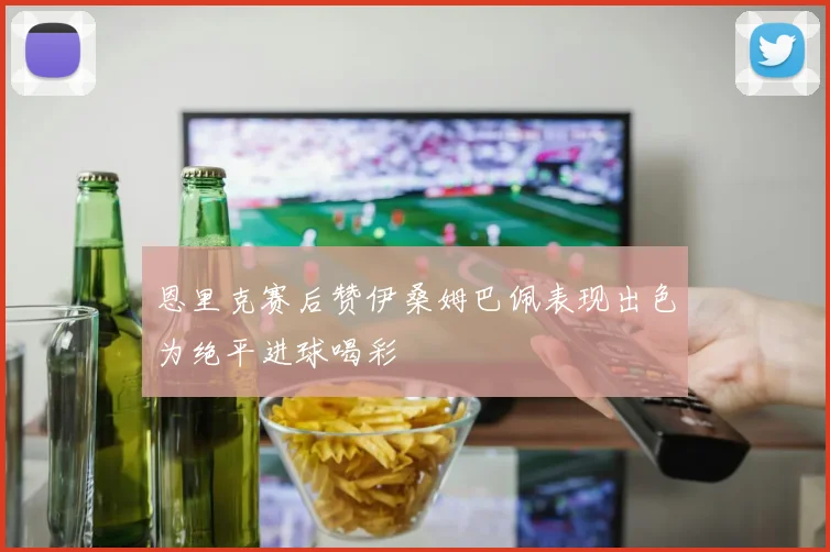 恩里克赛后赞伊桑姆巴佩表现出色为绝平进球喝彩