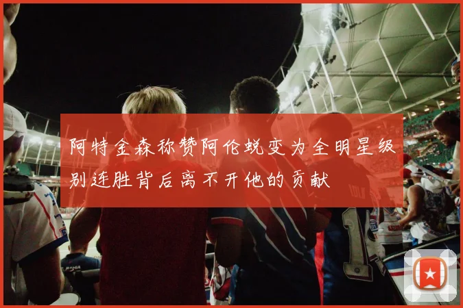 阿特金森称赞阿伦蜕变为全明星级别连胜背后离不开他的贡献