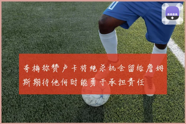 夸梅称赞卢卡将绝杀机会留给詹姆斯期待他何时能勇于承担责任