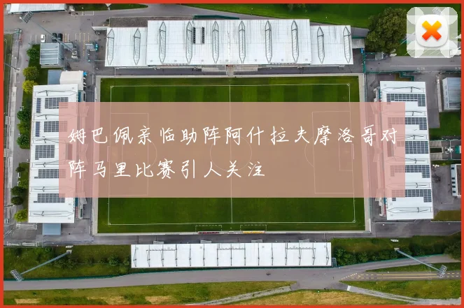 姆巴佩亲临助阵阿什拉夫摩洛哥对阵马里比赛引人关注