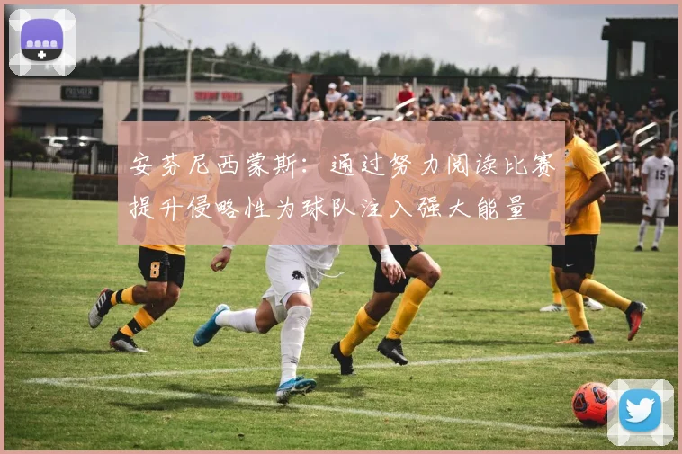安芬尼西蒙斯：通过努力阅读比赛提升侵略性为球队注入强大能量