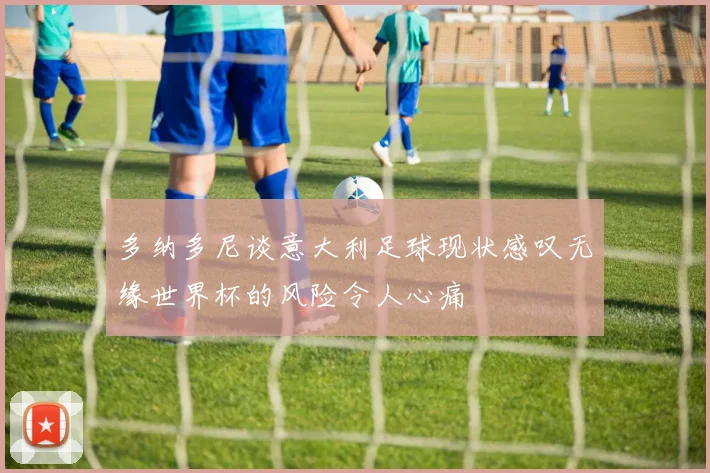 多纳多尼谈意大利足球现状感叹无缘世界杯的风险令人心痛