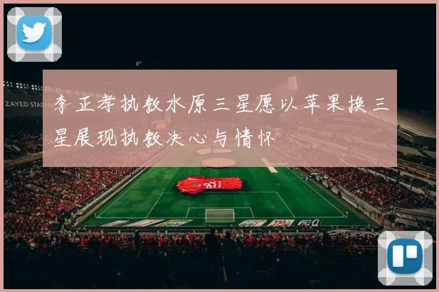 李正孝执教水原三星愿以苹果换三星展现执教决心与情怀