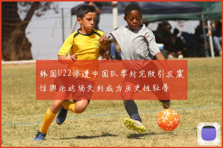 韩国U22惨遭中国队零封完败引发震惊舆论这场失利成为历史性耻辱
