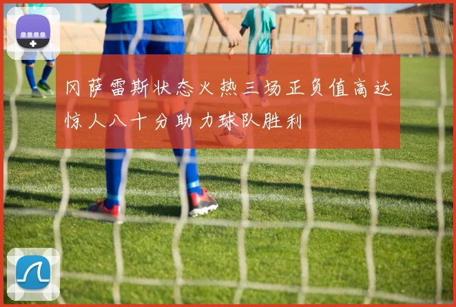 冈萨雷斯状态火热三场正负值高达惊人八十分助力球队胜利