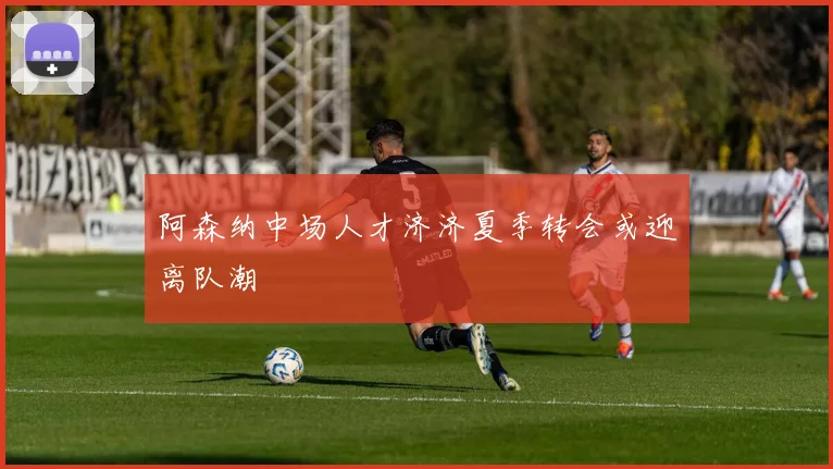 阿森纳中场人才济济夏季转会或迎离队潮