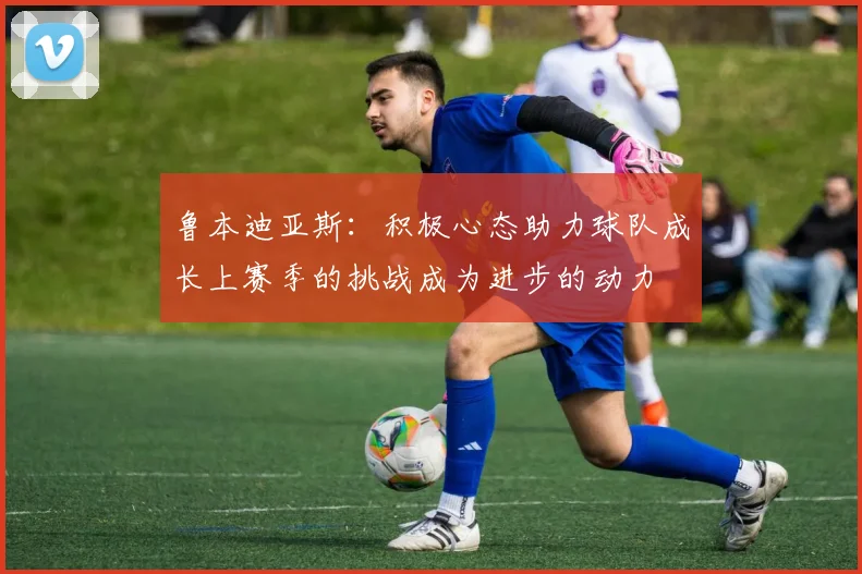 鲁本迪亚斯：积极心态助力球队成长上赛季的挑战成为进步的动力